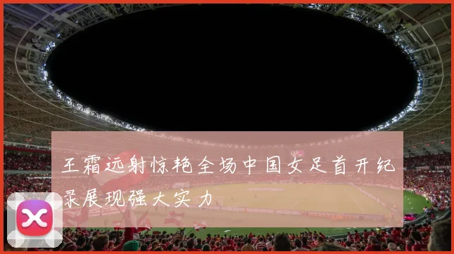 王霜远射惊艳全场中国女足首开纪录展现强大实力