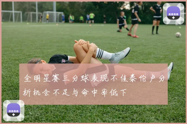 全明星赛三分球表现不佳泰伦卢分析机会不足与命中率低下