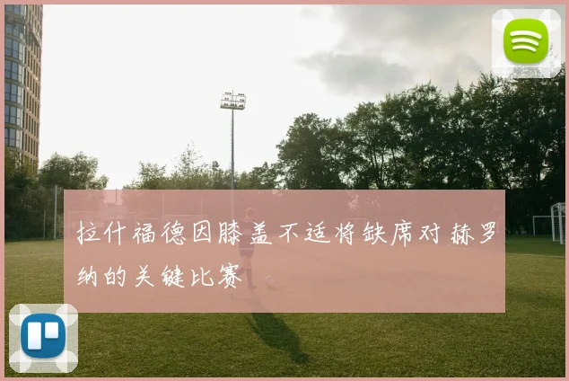 拉什福德因膝盖不适将缺席对赫罗纳的关键比赛