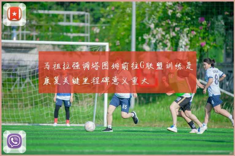 马祖拉强调塔图姆前往G联盟训练是康复关键里程碑意义重大
