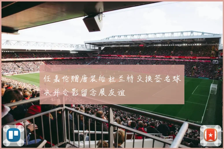 任嘉伦赠唐装给杜兰特交换签名球衣并合影留念展友谊