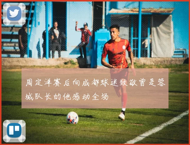 周定洋赛后向成都球迷致敬曾是蓉城队长的他感动全场