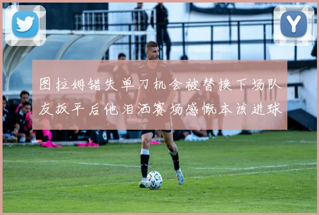 图拉姆错失单刀机会被替换下场队友扳平后他泪洒赛场感慨本该进球