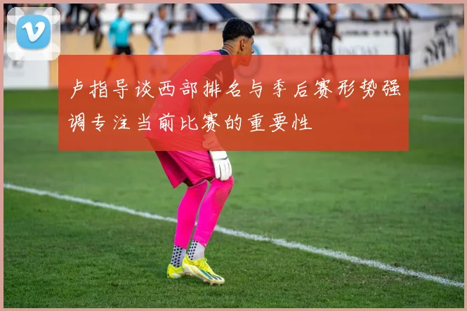 卢指导谈西部排名与季后赛形势强调专注当前比赛的重要性