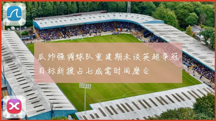 瓜帅强调球队重建期未谈英超争冠目标新援占七成需时间磨合