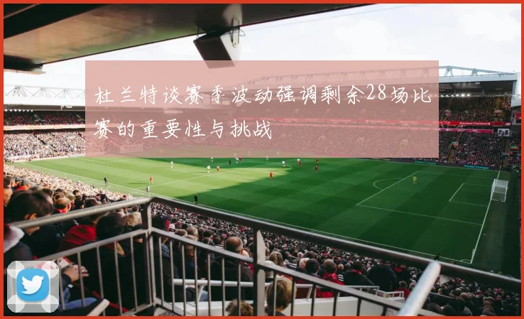 杜兰特谈赛季波动强调剩余28场比赛的重要性与挑战