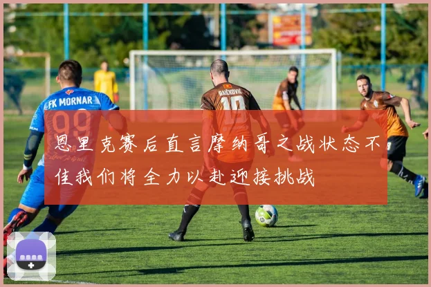 恩里克赛后直言摩纳哥之战状态不佳我们将全力以赴迎接挑战