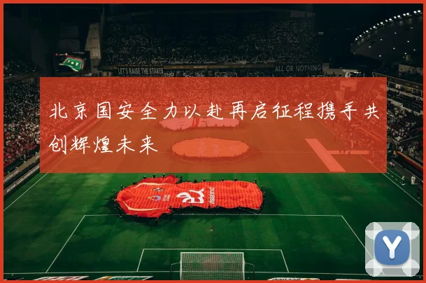 北京国安全力以赴再启征程携手共创辉煌未来