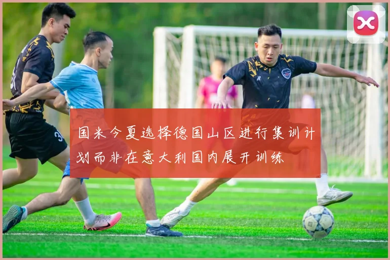 国米今夏选择德国山区进行集训计划而非在意大利国内展开训练