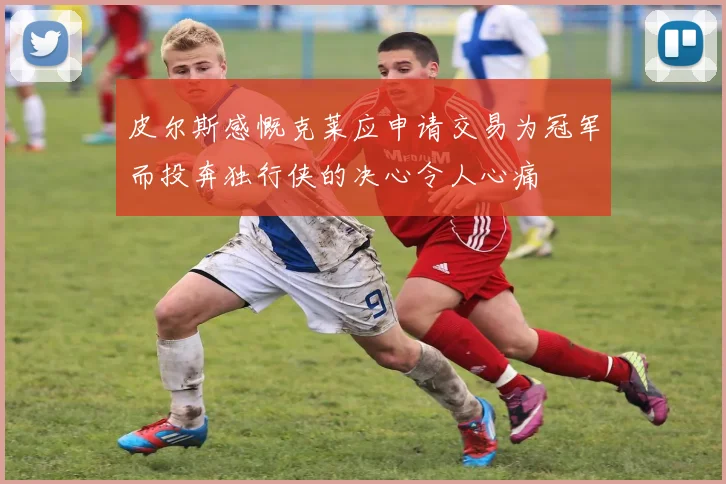 皮尔斯感慨克莱应申请交易为冠军而投奔独行侠的决心令人心痛