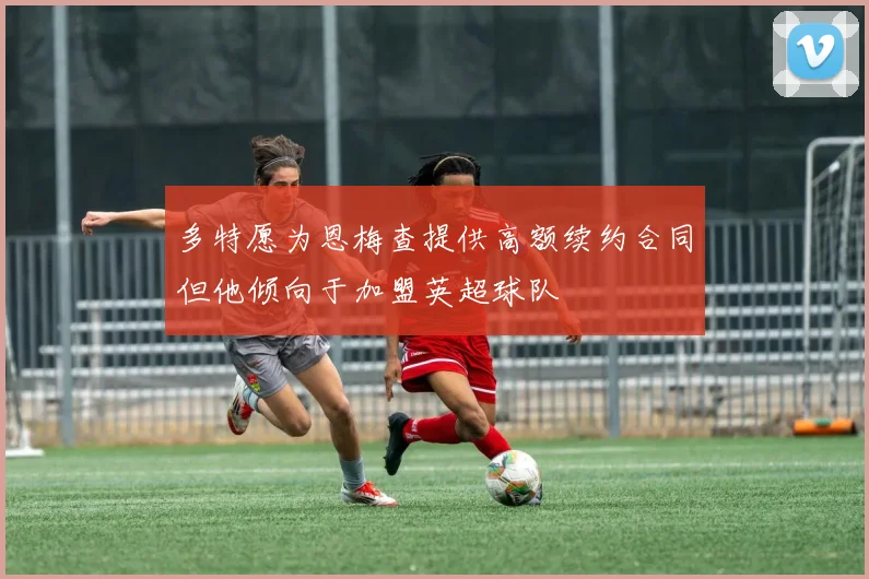 多特愿为恩梅查提供高额续约合同但他倾向于加盟英超球队