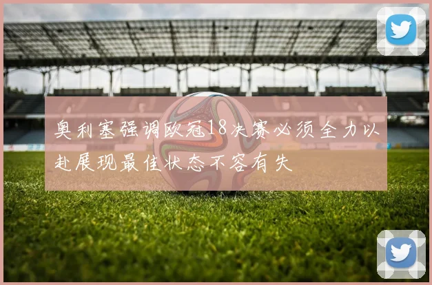 奥利塞强调欧冠18决赛必须全力以赴展现最佳状态不容有失