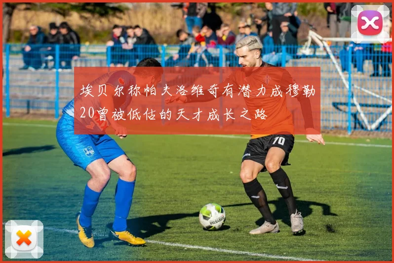埃贝尔称帕夫洛维奇有潜力成穆勒20曾被低估的天才成长之路