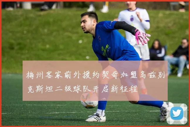 梅州客家前外援约契奇加盟乌兹别克斯坦二级球队开启新征程